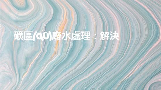 礦區(qū)廢水處理：解決環(huán)境危機，保護地球家園！
